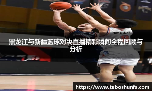 黑龙江与新疆篮球对决直播精彩瞬间全程回顾与分析