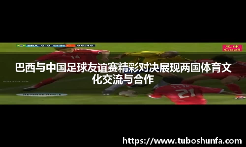 巴西与中国足球友谊赛精彩对决展现两国体育文化交流与合作