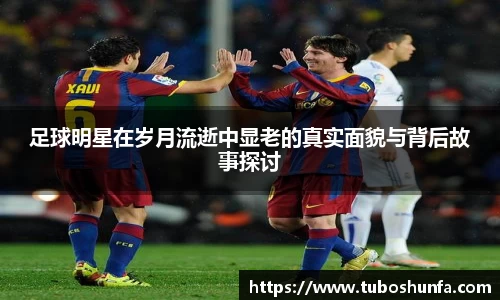 足球明星在岁月流逝中显老的真实面貌与背后故事探讨